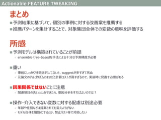 まとめ
予測結果に基づいて、個別の事例に対する改善案を推薦する
推薦パターンを集計することで、対象集団全体での変数の意味を評価する
所感
予測モデルは構築されていることが前提
 ensemble tree-basedな手法による十分な予測精度が必要
重い
 事前にしっかり特徴選択してないと、suggestが多すぎて死ぬ
 元論文のアルゴリズムのままだと計算コストが高すぎるので、実装時に見直す必要がある
因果関係ではないことに注意
 関連項目の洗い出しができたら、要因分析をすればよいのでは？
操作・介入できない変数に対する配慮は別途必要
 年齢や性別などは提案されても変えようがない
 モデル自体を層別化するとか、禁止リスト等で対処したい
Actionable FEATURE TWEAKING
 