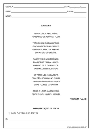 ESCOLA _________________________________________________DATA:_____/_____/_____
PROF:______________________________________________________TURMA:____________
NOME:________________________________________________________________________
A ABELHA
VI UMA LINDA ABELHINHA.
POUSANDO DE FLOR EM FLOR.
TRÊS OLHINHOS NA CABEÇA.
E DOIS MAIORES NA FRENTE.
ESTOU FALANDO DA ABELHA.
UM INSETO DIFERENTE.
PARENTE DO MARIMBONDO.
ELA MORRE TRABALHANDO.
VOANDO DE FLOR EM FLOR.
VAI O NÉCTAR CHUPANDO.
SE TOMO MEL NO XAROPE.
COM PÃO, BOLO OU NO PUDIM.
LEMBRO DA LINDA ABELHINHA.
E DAS FLORES DO JARDIM.
COMO É LINDA A ABELHINHA.
QUE POUSOU NO MEU JARDIM.
THEREZA FIALHO
INTERPRETAÇÃO DE TEXTO
1) QUAL É O TÍTULO DO TEXTO?
R.: ___________________________________________________________________________
www.acessaber.com.br
 