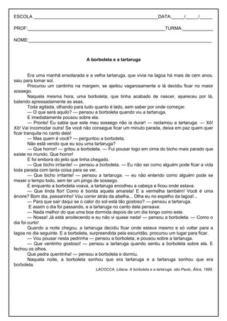 ESCOLA _________________________________________________DATA:_____/_____/_____
PROF:______________________________________________________TURMA:____________
NOME:________________________________________________________________________
A borboleta e a tartaruga
Era uma manhã ensolarada e a velha tartaruga, que vivia na lagoa há mais de cem anos,
saiu para tomar sol.
Procurou um cantinho na margem, se ajeitou vagarosamente e lá decidiu ficar no maior
sossego.
Naquela mesma hora, uma borboleta, que tinha acabado de nascer, apareceu por lá,
batendo apressadamente as asas.
Toda agitada, olhando para tudo quanto é lado, sem saber por onde começar.
— O que será aquilo? — pensou a borboleta quando viu a tartaruga.
E imediatamente pousou sobre ela.
— Pronto! Eu sabia que este meu sossego não ia durar! — reclamou a tartaruga. — Xô!
Xô! Vai incomodar outra! Se você não consegue ficar um minuto parada, deixa em paz quem quer
ficar tranquila no canto dela!
— Mas quem é você? — perguntou a borboleta.
Não está vendo que eu sou uma tartaruga?
— Que horror! — gritou a borboleta. — Fui pousar logo em cima do bicho mais parado que
existe no mundo. Que horror!
E foi embora do jeito que tinha chegado.
— Que bicho irritante! — pensou a borboleta. — Eu não sei como alguém pode ficar a vida
toda parada com tanta coisa para se ver.
— Que bicho irritante! — pensou a tartaruga. — eu não entendo como alguém pode se
mexer o tempo todo, sem ter um pingo de sossego.
E enquanto a borboleta voava, a tartaruga encolheu a cabeça e ficou onde estava.
— Que linda flor! Como é bonita aquela amarela! E a vermelha também! Você é uma
árvore? Bom dia, passarinho! Vou correr atrás da abelha... Olha eu no espelho da lagoa!...
— Para que sair daqui se o calor do sol está tão gostoso? — pensou a tartaruga.
E assim o dia foi passando, e a tartaruga no canto dela pensava:
— Nada melhor do que uma boa dormida depois de um dia longo como este.
— Nossa! Já está anoitecendo e eu não vi quase nada! — pensou a borboleta. — Como o
dia foi curto!
Quando a noite chegou, a tartaruga decidiu ficar onde estava mesmo e só voltar para a
lagoa no dia seguinte. E a borboleta, surpreendida pela escuridão, procurou um lugar para ficar.
— Vou pousar nesta pedrinha — pensou a borboleta, e pousou sobre a tartaruga.
— Que ventinho gostoso! — pensou a tartaruga quando sentiu a borboleta sobre ela. E
fechou os olhos.
Que pedra quentinha! — pensou a borboleta e dormiu.
Naquela noite, a borboleta sonhou que era tartaruga e a tartaruga sonhou que era
borboleta.
LACOCCA, Liliana. A borboleta e a tartaruga. são Paulo, Ática, 1999.
 