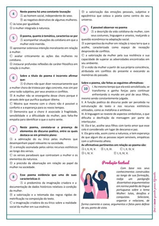Você
é
único
quando
pensa
diferente.
Neste poema há uma constante louvação
Ⓐ ao homem social, independente do sexo.
Ⓑ ao negativo-destrutivo de algumas mulheres.
Ⓒ às lutas por igualdade.
Ⓓ à mulher integrada à natureza.
O poema, quanto à temática, caracteriza-se por
Ⓐ acompanhar situações do cotidiano em que a
mulher está inserida.
Ⓑ apresentar ostensiva intenção moralizante em relação
à mulher.
Ⓒ avaliar criticamente as ações das mulheres no
cotidiano.
Ⓓ instaurar profundas reflexões de caráter filosófico em
relação à mulher.
Sobre o título do poema é incorreto afirmar
que:
Ⓐ O choro não quer dizer necessariamente que
a mulher chora de tristeza por algo concreto, mas sim por
uma razão subjetiva, por seus anseios e conflitos.
Ⓑ A mulher não se envergonha desse choro porque é
através dele que purifica qualquer dilema.
Ⓒ Mostra que mesmo com o choro não é possível o
conforto e a esperança para os novos tempos.
Ⓓ Demonstra que o choro é associado à fragilidade,
sensibilidade e a dificuldade da mulher, pois falta-lhe
empatia para identificar o que o outro sente.
Neste poema, constata-se a presença de
elementos do discurso poético, entre os quais
destaca-se em primeiro plano:
Ⓐ a admiração do eu lírico pelas mulheres que
desempenham papel relevante na sociedade.
Ⓑ a emoção assinalada pelos vários recursos estilísticos
ao longo dos versos.
Ⓒ os versos paradoxais que contrastam a mulher e os
elementos da natureza.
Ⓓ a precisão da observação em relação ao papel da
mulher na sociedade.
Esse poema evidencia que uma de suas
características é:
Ⓐ o predomínio da imaginação criadora e a
documentação de dados históricos relativos à condição
da mulher.
Ⓑ a valorização e a retomada das regras rígidas de
metrificação na composição do texto.
Ⓒ a imaginação criadora do eu-lírico sobre a realidade
social da mulher em sua essência.
Ⓓ a valorização das emoções pessoais, subjetiva e
egocêntrica que coloca o poeta como centro do seu
universo.
É possível observar no poema
Ⓐ a descrição da vida cotidiana da mulher, com
seus costumes, linguagem e anseios, realçando a
questão econômica na adaptação social.
Ⓑ a perspectiva da mulher em relação à nova terra que a
acolhe, caracterizada como espaço de recepção
desprovido de conflitos.
Ⓒ a valorização da mulher pela sua resiliência e sua
capacidade de superar as adversidades encontradas em
seu ambiente.
Ⓓ a visão da mulher a partir de sua própria consciência,
atribulada em conflitos do presente e evocando as
memórias do passado.
Sobre o poema, são feitas as seguintes afirmativas:
I. Ao mesmo tempo que ela está sensibilizada, se
transforma e ganha forças para continuar
enfrentando o mundo em prol de seus filhos,
mesmo sendo constantemente julgada.
II. A função poética do discurso pode ser percebida na
estruturação do texto e nos recursos estilísticos
utilizados, como as metáforas e antíteses.
III. A linguagem se reveste de aspectos simbolistas, o que
dificulta a decifração da mensagem por parte do
interlocutor.
IV. Ela é lar, acolhe seus filhos com tanto amor que esse
colo é considerado um lugar de descanso e paz.
V. Ela gera vida, assim como a natureza, e tem esperança
de que algum dia as pessoas sejam sensíveis, empáticas
com o sofrimento alheio.
As afirmativas pertinentes em relação ao poema são:
Ⓐ I, II, III, V. Ⓑ I, II, III. Ⓒ I, II, IV, V.
Ⓓ I, IV, V. Ⓔ I, II, IV, V.
Produção textual
Com base nos seus
conhecimentos construídos
ao longo de sua formação,
redija um parágrafo
dissertativo-argumentativo
em norma padrão da língua
portuguesa sobre o tema
Mulher: lutas, desafios e
conquistas. Selecione,
organize e relacione, de
forma coerente e coesa, argumentos e fatos para defesa
de seu ponto de vista.
4
5
6
7
8
9
10
Powered by TCPDF (www.tcpdf.org)
 