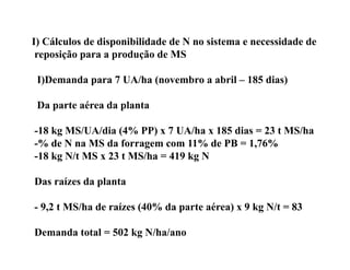 I) Cálculos de disponibilidade de N no sistema e necessidade de
 reposição para a produção de MS

 I)Demanda p
  )        para 7 UA/ha (
                        (novembro a abril – 185 dias)
                                                    )

 Da parte aérea da planta

-18 kg MS/UA/dia (4% PP) x 7 UA/ha x 185 dias = 23 t MS/ha
-% de N na MS da forragem com 11% de PB = 1,76%
-18 kg N/t MS x 23 t MS/ha = 419 kg N

Das raízes da planta
              p

- 9,2 t MS/ha de raízes (40% da parte aérea) x 9 kg N/t = 83

Demanda total = 502 kg N/ha/ano
 
