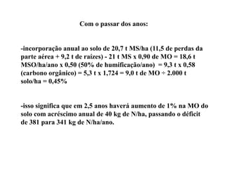 Com o passar dos anos:


-incorporação anual ao solo de 20,7 t MS/ha (11,5 de perdas da
parte aérea + 9,2 t de raízes) - 21 t MS x 0,90 de MO = 18,6 t
MSO/ha/ano x 0,50 (50% de humificação/ano) = 9,3 t x 0,58
(
(carbono orgânico) = 5,3 t x 1,724 = 9,0 t de MO ÷ 2.000 t
            g      )    ,       ,      ,
solo/ha = 0,45%


-isso significa que em 2,5 anos haverá aumento de 1% na MO do
solo com acréscimo anual de 40 kg de N/ha, passando o déficit
de
d 381 para 341 k d N/h /
                  kg de N/ha/ano.
 