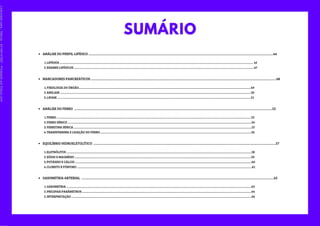 MARCADORES PANCREÁTICOS ............................................................................................................................................................................................................................................48
FISIOLOGIA DO ÓRGÃO.................................................................................................................................................................................................................................................49
AMILASE ...........................................................................................................................................................................................................................................................................50
LIPASE ...............................................................................................................................................................................................................................................................................51
1.
2.
3.
ANÁLISE DO FERRO ............................................................................................................................................................................................................................................................52
ANÁLISE DO PERFIL LIPÍDICO ...........................................................................................................................................................................................................................................44
LIPÍDIOS ............................................................................................................................................................................................................................................................................... 45
EXAMES LIPÍDICOS ............................................................................................................................................................................................................................................................47
1.
2.
FERRO ................................................................................................................................................................................................................................................................................53
FERRO SÉRICO .................................................................................................................................................................................................................................................................54
FERRITINA SÉRICA .........................................................................................................................................................................................................................................................55
TRANSFERRINA E LIGAÇÃO DO FERRO ...................................................................................................................................................................................................................56
1.
2.
3.
4.
EQUILÍBRIO HIDROELETOLÍTICO ........................................................................................................................................................................................................................................57
ELETRÓLITOS ...................................................................................................................................................................................................................................................................58
SÓDIO E MAGNÉSIO .......................................................................................................................................................................................................................................................59
POTÁSSIO E CÁLCIO .......................................................................................................................................................................................................................................................60
CLORETO E FÓSFORO .....................................................................................................................................................................................................................................................61
1.
2.
3.
4.
GASOMETRIA ARTERIAL .....................................................................................................................................................................................................................................................62
GASOMETRIA ...................................................................................................................................................................................................................................................................63
PRICIPAIS PARÂMETROS .............................................................................................................................................................................................................................................64
INTERPRETAÇÃO ............................................................................................................................................................................................................................................................66
1.
2.
3.
Licenciado
para
-
Marcia
-
45148147687
-
Protegido
por
Eduzz.com
 