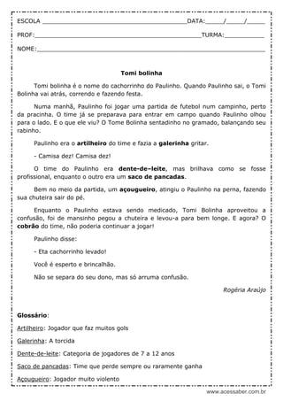 www.acessaber.com.br
ESCOLA ________________________________________DATA:_____/_____/_____
PROF:______________________________________________TURMA:___________
NOME:_______________________________________________________________
Tomi bolinha
Tomi bolinha é o nome do cachorrinho do Paulinho. Quando Paulinho sai, o Tomi
Bolinha vai atrás, correndo e fazendo festa.
Numa manhã, Paulinho foi jogar uma partida de futebol num campinho, perto
da pracinha. O time já se preparava para entrar em campo quando Paulinho olhou
para o lado. E o que ele viu? O Tome Bolinha sentadinho no gramado, balançando seu
rabinho.
Paulinho era o artilheiro do time e fazia a galerinha gritar.
- Camisa dez! Camisa dez!
O time do Paulinho era dente-de–leite, mas brilhava como se fosse
profissional, enquanto o outro era um saco de pancadas.
Bem no meio da partida, um açougueiro, atingiu o Paulinho na perna, fazendo
sua chuteira sair do pé.
Enquanto o Paulinho estava sendo medicado, Tomi Bolinha aproveitou a
confusão, foi de mansinho pegou a chuteira e levou-a para bem longe. E agora? O
cobrão do time, não poderia continuar a jogar!
Paulinho disse:
- Eta cachorrinho levado!
Você é esperto e brincalhão.
Não se separa do seu dono, mas só arruma confusão.
Rogéria Araújo
Glossário:
Artilheiro: Jogador que faz muitos gols
Galerinha: A torcida
Dente-de-leite: Categoria de jogadores de 7 a 12 anos
Saco de pancadas: Time que perde sempre ou raramente ganha
Açougueiro: Jogador muito violento
 