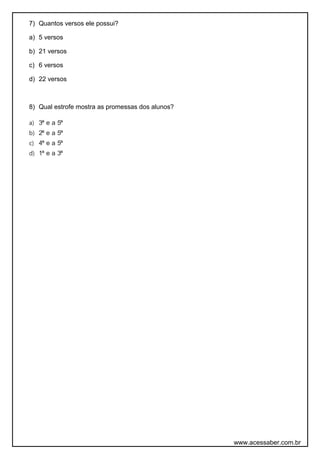 7) Quantos versos ele possui?
a) 5 versos
b) 21 versos
c) 6 versos
d) 22 versos
8) Qual estrofe mostra as promessas dos alunos?
a) 3ª e a 5ª
b) 2ª e a 5ª
c) 4ª e a 5ª
d) 1ª e a 3ª
www.acessaber.com.br
 