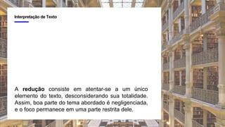 4
Interpretação de Texto
A redução consiste em atentar-se a um único
elemento do texto, desconsiderando sua totalidade.
Assim, boa parte do tema abordado é negligenciada,
e o foco permanece em uma parte restrita dele.
 