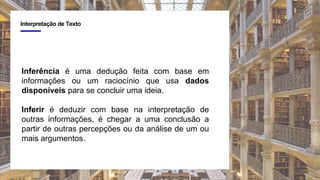 4
Interpretação de Texto
Inferência é uma dedução feita com base em
informações ou um raciocínio que usa dados
disponíveis para se concluir uma ideia.
Inferir é deduzir com base na interpretação de
outras informações, é chegar a uma conclusão a
partir de outras percepções ou da análise de um ou
mais argumentos.
 