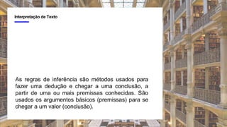 4
Interpretação de Texto
As regras de inferência são métodos usados para
fazer uma dedução e chegar a uma conclusão, a
partir de uma ou mais premissas conhecidas. São
usados os argumentos básicos (premissas) para se
chegar a um valor (conclusão).
 