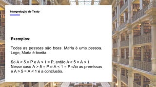 4
Interpretação de Texto
Exemplos:
Todas as pessoas são boas. Marla é uma pessoa.
Logo, Marla é bonita.
Se A > 5 = P e A < 1 = P, então A > 5 = A < 1.
Nesse caso A > 5 = P e A < 1 = P são as premissas
e A > 5 = A < 1 é a conclusão.
 