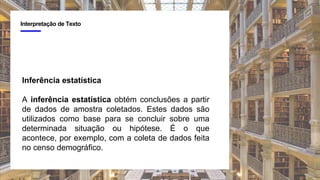 4
Interpretação de Texto
Inferência estatística
A inferência estatística obtém conclusões a partir
de dados de amostra coletados. Estes dados são
utilizados como base para se concluir sobre uma
determinada situação ou hipótese. É o que
acontece, por exemplo, com a coleta de dados feita
no censo demográfico.
 