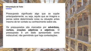 4
Interpretação de Texto
Pressuposto significado algo que se supõe
antecipadamente, ou seja, aquilo que se imagina e
pensa sobre determinada coisa ou situação antes
mesmo de ter contato ou conhecimento sobre ela.
Os pressupostos são marcados por advérbios,
verbos, orações adjetivas e adjetivos. O
pressuposto é um dado apresentado como
indiscutível, não permitindo que haja contestações.
 