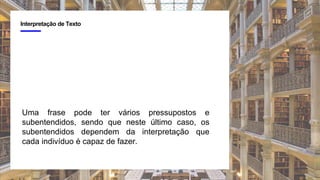 4
Interpretação de Texto
Uma frase pode ter vários pressupostos e
subentendidos, sendo que neste último caso, os
subentendidos dependem da interpretação que
cada indivíduo é capaz de fazer.
 