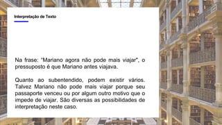 4
Interpretação de Texto
Na frase: “Mariano agora não pode mais viajar", o
pressuposto é que Mariano antes viajava.
Quanto ao subentendido, podem existir vários.
Talvez Mariano não pode mais viajar porque seu
passaporte venceu ou por algum outro motivo que o
impede de viajar. São diversas as possibilidades de
interpretação neste caso.
 