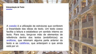 4
Interpretação de Texto
A coesão é a utilização de estruturas que conferem
a linearidade das ideias do texto. Um texto coeso
facilita a leitura e estabelece um sentido interno ao
texto. Para isso, lança-se mão de elementos de
referência dentro dos textos (endofóricos): as
anáforas, que retomam alguma parte anterior do
texto e as catáforas, que antecipam o que ainda
está por vir.
 
