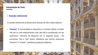 4
Interpretação de Texto
 Coesão referencial
A coesão referencial se desenvolve através de três modos básicos:
• Pessoal: "A humanidade é masculina e o homem define a mulher
não em si, mas relativamente a ele; ela não é considerada um ser
autônomo." (Simone de Beauvoir em O segundo sexo) - Os
pronomes "ele e "ela" fazem referência aos termos anteriores
"homem" e "mulher". (referência pessoal anafórica)
 