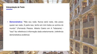 4
Interpretação de Texto
• Demonstrativa: "Não sou nada. Nunca serei nada, não posso
querer ser nada. À parte isso, tenho em mim todos os sonhos do
mundo." (Fernando Pessoa. Alberto Caeiro em A Tabacaria) -
"isso" faz referência à informação dada anteriormente. (referência
demonstrativa anafórica)
 