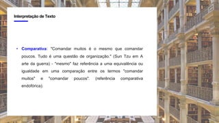 4
Interpretação de Texto
• Comparativa: "Comandar muitos é o mesmo que comandar
poucos. Tudo é uma questão de organização." (Sun Tzu em A
arte da guerra) - "mesmo" faz referência a uma equivalência ou
igualdade em uma comparação entre os termos "comandar
muitos" e "comandar poucos". (referência comparativa
endofórica).
 