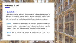 4
Interpretação de Texto
 Substituição
A substituição de um termo por outro de mesmo valor auxilia na coesão e
impede a repetição dos termos. Pode se dar em relação aos nomes, como
visto anteriormente na referência pessoal anafórica, mas também pode ser:
• Verbal - Joana estudou para a prova do concurso. João fez o mesmo. (a
ação de “estudar” é realizada por ambas pessoas, no entanto, na segunda
oração, o verbo “fazer” é utilizado como substituto do verbo “estudar”).
• Frasal - Ana foi à festa. João também. O termo "também" substitui "foi à
festa".
 