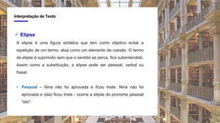 4
Interpretação de Texto
 Elipse
A elipse é uma figura sintática que tem como objetivo evitar a
repetição de um termo, atua como um elemento de coesão. O termo
da elipse é suprimido sem que o sentido se perca, fica subentendido.
Assim como a substituição, a elipse pode ser pessoal, verbal ou
frasal.
• Pessoal – Nina não foi aprovada e ficou triste. Nina não foi
aprovada e (ela) ficou triste - ocorre a elipse do pronome pessoal
"ela".
 