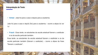 4
Interpretação de Texto
• Verbal - João foi para a casa e depois para a academia.
João foi para a casa e depois (foi) para a academia. - ocorre a elipse do ver
"ir".
• Frasal - Essa tarde, os estudantes da escola estadual fizeram o vestibular
e os da escola particular também.
Essa tarde, os estudantes da escola estadual fizeram o vestibular e os da
escola particular também (fizeram o vestibular). - ocorre a elipse da frase
"fizeram o vestibular".
 