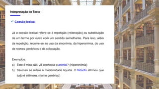 4
Interpretação de Texto
 Coesão lexical
Já a coesão lexical refere-se à repetição (reiteração) ou substituição
de um termo por outro com um sentido semelhante. Para isso, além
da repetição, recorre-se ao uso da sinonímia, da hiperonímia, do uso
de nomes genéricos e da colocação.
Exemplos:
a) Este é meu cão. Já conhecia o animal? (hiperonímia)
b) Bauman se refere à modernidade líquida. O filósofo afirmou que
tudo é efêmero. (nome genérico)
 