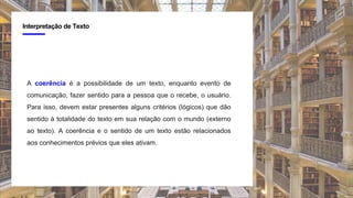 4
Interpretação de Texto
A coerência é a possibilidade de um texto, enquanto evento de
comunicação, fazer sentido para a pessoa que o recebe, o usuário.
Para isso, devem estar presentes alguns critérios (lógicos) que dão
sentido à totalidade do texto em sua relação com o mundo (externo
ao texto). A coerência e o sentido de um texto estão relacionados
aos conhecimentos prévios que eles ativam.
 