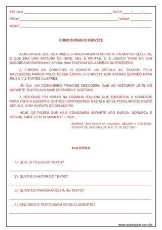 ESCOLA _________________________________________________DATA:_____/_____/_____
PROF:______________________________________________________TURMA:____________
NOME:________________________________________________________________________
COMO SURGIU O SORVETE
ACREDITA-SE QUE OS CHINESES INVENTARAM O SORVETE HÁ MUITOS SÉCULOS,
E QUE ERA UMA MISTURA DE NEVE, MEL E FRUTAS. E, É LÓGICO TINHA DE SER
SABOREADO RAPIDINHO, AFINAL NÃO EXISTIAM GELADEIRAS OU FREEZERS.
A EUROPA SÓ CONHECEU O SORVETE NO SÉCULO XII, TRAZIDO PELO
NAVEGADOR MARCO POLO. NESSA ÉPOCA, O SORVETE ERA APENAS SERVIDO PARA
REIS E VISITANTES ILUSTRES.
UM DIA, UM COZINHEIRO FRANCÊS DESCOBRIU QUE AO MISTURAR LEITE NO
SORVETE, ELE FICAVA MAIS CREMOSO E GOSTOSO.
A NOVIDADE FOI PARAR NA COZINHA ITALIANA QUE EXPORTOU A NOVIDADE
PARA TODA A EUROPA E OUTROS CONTINENTES. MAS ELE SÓ SE POPULARIZOU NESTE
SÉCULO, COM INVENTO DA GELADEIRA.
HOJE, OS PAÍSES QUE MAIS CONSOMEM SORVETE SÃO SUÉCIA, NORUEGA E
RÚSSIA, PAÍSES EXTREMAMENTE FRIOS.
BARROS, ANA PAULA M. HOLANDA. GELADO E GOSTOSO.
REVISTA ZÁ. SÃO PAULOS, N.17, P. 28, DEZ 1997
QUESTÕES
1) QUAL O TÍTULO DO TEXTO?
______________________________________________________________________________
2) QUEM É O AUTOR DO TEXTO?
______________________________________________________________________________
3) QUANTOS PARÁGRAFOS HÁ NO TEXTO?
______________________________________________________________________________
4) SEGUNDO O TEXTO QUEM CRIOU O SORVETE?
______________________________________________________________________________
www.acessaber.com.br
 