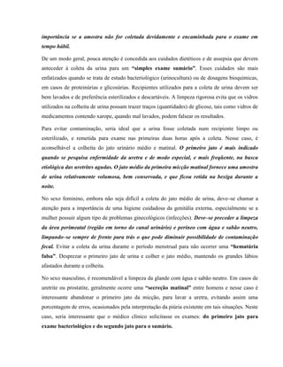 importância se a amostra não for coletada devidamente e encaminhada para o exame em
tempo hábil.
De um modo geral, pouca atenção é concedida aos cuidados dietéticos e de assepsia que devem
anteceder à coleta da urina para um “simples exame sumário”. Esses cuidados são mais
enfatizados quando se trata de estudo bacteriológico (urinocultura) ou de dosagens bioquímicas,
em casos de proteinúrias e glicosúrias. Recipientes utilizados para a coleta de urina devem ser
bem lavados e de preferência esterilizados e descartáveis. A limpeza rigorosa evita que os vidros
utilizados na colheita de urina possam trazer traços (quantidades) de glicose, tais como vidros de
medicamentos contendo xarope, quando mal lavados, podem falsear os resultados.
Para evitar contaminação, seria ideal que a urina fosse coletada num recipiente limpo ou
esterilizado, e remetida para exame nas primeiras duas horas após a coleta. Nesse caso, é
aconselhável a colheita do jato urinário médio e matinal. O primeiro jato é mais indicado
quando se pesquisa enfermidade da uretra e de modo especial, e mais freqüente, na busca
etiológica das uretrites agudas. O jato médio da primeira micção matinal fornece uma amostra
de urina relativamente volumosa, bem conservada, e que ficou retida na bexiga durante a
noite.
No sexo feminino, embora não seja difícil a coleta do jato médio de urina, deve–se chamar a
atenção para a importância de uma higiene cuidadosa da genitália externa, especialmente se a
mulher possuir algum tipo de problemas ginecológicos (infecções). Deve–se preceder a limpeza
da área perimeatal (região em torno do canal urinário) e períneo com água e sabão neutro,
limpando–se sempre de frente para trás o que pode diminuir possibilidade de contaminação
fecal. Evitar a coleta da urina durante o período menstrual para não ocorrer uma “hematúria
falsa”. Desprezar o primeiro jato de urina e colher o jato médio, mantendo os grandes lábios
afastados durante a colheita.
No sexo masculino, é recomendável a limpeza da glande com água e sabão neutro. Em casos de
uretrite ou prostatite, geralmente ocorre uma “secreção matinal” entre homens e nesse caso é
interessante abandonar o primeiro jato da micção, para lavar a uretra, evitando assim uma
porcentagem de erros, ocasionados pela interpretação da piúria existente em tais situações. Neste
caso, seria interessante que o médico clínico solicitasse os exames: do primeiro jato para
exame bacteriológico e do segundo jato para o sumário.
 