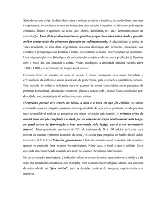 Sabendo–se que o tipo de dieta determina o volume urinário e interfere, de modo direto, em seus
componentes, os pacientes devem ser orientados com relação à ingestão de alimento; pois alguns
elementos físicos e químicos da urina (cor, cheiro, densidade, pH, etc.) dependem muito da
alimentação. Uma dieta predominantemente protéica proporciona uma urina ácida e permite
melhor conservação dos elementos figurados na sedimentoscopia. A alcalinidade da urina, às
vezes resultante de uma dieta vegetariana, ocasiona destruição das hemácias, dissolução dos
cilindros e precipitação dos fosfatos e uratos, dificultando o exame microscópico do sedimento.
Uma interpretação mais fisiológica da concentração urinária é obtida com a proibição de líquidos
após o meio–dia que antecede à coleta. Nestas condições, a densidade urinária variaria entre
1.020 e 1.030, em se tratando de função renal normal.
O exame feito em amostra de uma só micção é muito empregado pela maior facilidade e
conveniência da colheita e sendo reservado, de preferência, para as reações qualitativas comuns.
Esse método de coleta é suficiente para os exames de rotina constituídos pelas pesquisas de
proteínas (albumina), substâncias redutoras (glicose), reação (pH), exame físico constituído por:
densidade, cor, microscopia do sedimento, entre outros.
O espécime parcial deve trazer, no rótulo, a data e a hora em que foi colhido. As urinas
eliminadas após as refeições possuem maior quantidade de açúcares e proteínas, sendo por isso
mais aconselhável realizar as pesquisas em urinas coletadas pela manhã. A primeira urina da
manhã (com micção completa) é a ideal, por ser oriunda de tempo relativamente mais longo,
em geral isenta de fermentação e bem conservada pela bexiga, que é o seu reservatório
natural. Uma quantidade em torno de 200 mL (mínima de 50 a 100 mL) é suficiente para
realizar os exames rotineiros (sumário de urina). A coleta para pesquisa de bacilo álcool–ácido
resistente (B.A.A.R.) e Neisseria gonorrhoeae é feita de maneira usual; o mesmo não acontece
quando se pretende fazer exames bacteriológicos. Neste caso, o ideal é que a colheita fosse
realizada em condições de assepsia por meio de sonda e recipientes esterilizados.
Em certos estados patológicos, é indicado realizar o exame de urina, separando–se a do dia e a da
noite (na proteinúria ortostática, por exemplo). Para o exame bacteriológico, utiliza–se a amostra
da urina obtida no “jato médio”, com as devidas cautelas de assepsia, especialmente em
mulheres.
 