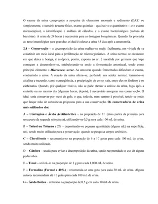 O exame da urina compreende a pesquisa de elementos anormais e sedimento (EAS) ou
simplesmente, o sumário (exame físico, exame químico – qualitativo e quantitativo –, e o exame
microscópico), a identificação e análises de cálculos, e o exame bacteriológico (cultura de
bactérias). A urina de 24 horas é necessária para as dosagens bioquímicas. Quando for proceder
ao teste imunológico para gravidez, o ideal é coletar a urina 45 dias após a amenorréia.
2.4 – Conservação – a decomposição da urina realiza–se muito facilmente, em virtude de se
constituir um meio ideal para a proliferação de microorganismos. A urina normal, no momento
em que deixa a bexiga, é asséptica, porém, exposta ao ar, é invadida por germens que logo
começam a desenvolver–se, estabelecendo–se então a fermentação amoniacal, tendo como
principal elemento o Micrococus ureae. As amostras quando fermentadas dificultam o exame,
conduzindo a erros. A reação da urina altera–se, perdendo sua acidez normal, tornando–se
alcalina e trazendo, como conseqüência, a precipitação de certos sais, entre eles os fosfatos e os
carbonatos. Quando, por qualquer motivo, não se pode efetuar a análise da urina, logo após a
emissão ou no mesmo dia (algumas horas, depois), é necessário assegurar sua conservação. O
ideal seria conservar por meio de gelo, o que, todavia, nem sempre é possível, tendo–se então
que lançar mão de substâncias propostas para a sua conservação. Os conservadores de urina
mais utilizados são:
A – Urotropina e Ácido Acetilsalicílico – na proporção de 2:1 (duas partes da primeira para
uma parte da segunda substância), utilizando–se 0,5 g para cada 100 mL de urina.
B – Toluol ou Tolueno a 2% – depositando–se pequena quantidade (alguns mL) na superfície,
útil, sendo muito utilizado para a preservação quando se pesquisa corpos cetônicos.
C – Clorofórmio – recomenda–se na proporção de 6 a 10 gotas para cada 100 mL de urina,
sendo muito utilizado.
D – Cânfora – usada para evitar a decomposição da urina, sendo recomendado o uso de alguns
pedacinhos.
E – Timol – utilizá–lo na proporção de 1 g para cada 1.000 mL de urina.
F – Formalina (Formol a 40%) – recomenda–se uma gota para cada 30 mL de urina. Alguns
autores recomendam até 10 gotas para cada 100 mL de urina.
G – Ácido Bórico – utilizado na proporção de 0,5 g em cada 30 mL de urina.
 