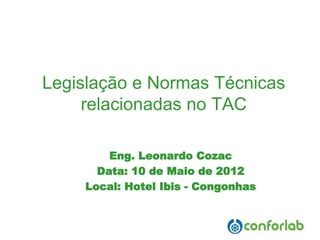 Legislação e Normas Técnicas relacionadas no TAC 
Eng. Leonardo Cozac 
Data: 10 de Maio de 2012 
Local: Hotel Ibis -Congonhas  