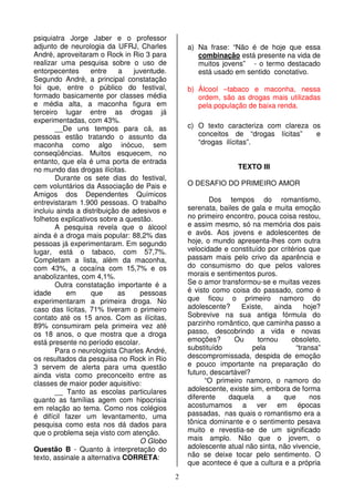 2
psiquiatra Jorge Jaber e o professor
adjunto de neurologia da UFRJ, Charles
André, aproveitaram o Rock in Rio 3 para
realizar uma pesquisa sobre o uso de
entorpecentes entre a juventude.
Segundo André, a principal constatação
foi que, entre o público do festival,
formado basicamente por classes média
e média alta, a maconha figura em
terceiro lugar entre as drogas já
experimentadas, com 43%.
__De uns tempos para cá, as
pessoas estão tratando o assunto da
maconha como algo inócuo, sem
conseqüências. Muitos esquecem, no
entanto, que ela é uma porta de entrada
no mundo das drogas ilícitas.
Durante os sete dias do festival,
cem voluntários da Associação de Pais e
Amigos dos Dependentes Químicos
entrevistaram 1.900 pessoas. O trabalho
incluiu ainda a distribuição de adesivos e
folhetos explicativos sobre a questão.
A pesquisa revela que o álcool
ainda é a droga mais popular: 88,2% das
pessoas já experimentaram. Em segundo
lugar, está o tabaco, com 57,7%.
Completam a lista, além da maconha,
com 43%, a cocaína com 15,7% e os
anabolizantes, com 4,1%.
Outra constatação importante é a
idade em que as pessoas
experimentaram a primeira droga. No
caso das lícitas, 71% tiveram o primeiro
contato até os 15 anos. Com as ilícitas,
89% consumiram pela primeira vez até
os 18 anos, o que mostra que a droga
está presente no período escolar.
Para o neurologista Charles André,
os resultados da pesquisa no Rock in Rio
3 servem de alerta para uma questão
ainda vista como preconceito entre as
classes de maior poder aquisitivo:
__ Tanto as escolas particulares
quanto as famílias agem com hipocrisia
em relação ao tema. Como nos colégios
é difícil fazer um levantamento, uma
pesquisa como esta nos dá dados para
que o problema seja visto com atenção.
O Globo
Questão B - Quanto à interpretação do
texto, assinale a alternativa CORRETA:
a) Na frase: “Não é de hoje que essa
combinação está presente na vida de
muitos jovens” - o termo destacado
está usado em sentido conotativo.
b) Álcool –tabaco e maconha, nessa
ordem, são as drogas mais utilizadas
pela população de baixa renda.
c) O texto caracteriza com clareza os
conceitos de “drogas lícitas” e
“drogas ilícitas”.
TEXTO III
O DESAFIO DO PRIMEIRO AMOR
Dos tempos do romantismo,
serenata, bailes de gala e muita emoção
no primeiro encontro, pouca coisa restou,
e assim mesmo, só na memória dos pais
e avós. Aos jovens e adolescentes de
hoje, o mundo apresenta-lhes com outra
velocidade e constituído por critérios que
passam mais pelo crivo da aparência e
do consumismo do que pelos valores
morais e sentimentos puros.
Se o amor transformou-se e muitas vezes
é visto como coisa do passado, como é
que ficou o primeiro namoro do
adolescente? Existe, ainda hoje?
Sobrevive na sua antiga fórmula do
parzinho romântico, que caminha passo a
passo, descobrindo a vida e novas
emoções? Ou tornou obsoleto,
substituído pela “transa”
descompromissada, despida de emoção
e pouco importante na preparação do
futuro, descartável?
“O primeiro namoro, o namoro do
adolescente, existe sim, embora de forma
diferente daquela a que nos
acostumamos a ver em épocas
passadas, nas quais o romantismo era a
tônica dominante e o sentimento pesava
muito e revestia-se de um significado
mais amplo. Não que o jovem, o
adolescente atual não sinta, não vivencie,
não se deixe tocar pelo sentimento. O
que acontece é que a cultura e a própria
 