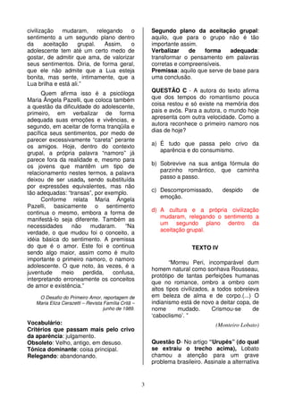 3
civilização mudaram, relegando o
sentimento a um segundo plano dentro
da aceitação grupal. Assim, o
adolescente tem até um certo medo de
gostar, de admitir que ama, de valorizar
seus sentimentos. Diria, de forma geral,
que ele não admite que a Lua esteja
bonita, mas sente, intimamente, que a
Lua brilha e está ali.”
Quem afirma isso é a psicóloga
Maria Ângela Pazelli, que coloca também
a questão da dificuldade do adolescente,
primeiro, em verbalizar de forma
adequada suas emoções e vivências, e
segundo, em aceitar de forma tranqüila e
pacífica seus sentimentos, por medo de
parecer excessivamente “careta” perante
os amigos. Hoje, dentro do contexto
grupal, a própria palavra “namoro” já
parece fora da realidade e, mesmo para
os jovens que mantêm um tipo de
relacionamento nestes termos, a palavra
deixou de ser usada, sendo substituída
por expressões equivalentes, mas não
tão adequadas: “transas”, por exemplo.
Conforme relata Maria Ângela
Pazelli, basicamente o sentimento
continua o mesmo, embora a forma de
manifestá-lo seja diferente. Também as
necessidades não mudaram. “Na
verdade, o que mudou foi o conceito, a
idéia básica do sentimento. A premissa
do que é o amor. Este foi e continua
sendo algo maior, assim como é muito
importante o primeiro namoro, o namoro
adolescente. O que noto, às vezes, é a
juventude meio perdida, confusa,
interpretando erroneamente os conceitos
de amor e existência.”
O Desafio do Primeiro Amor, reportagem de
Maria Eliza Cerazetti – Revista Família Critã –
junho de 1989.
Vocabulário:
Critérios que passam mais pelo crivo
da aparência: julgamento.
Obsoleto: Velho, antigo, em desuso.
Tônica dominante: coisa principal.
Relegando: abandonando.
Segundo plano da aceitação grupal:
aquilo, que para o grupo não é tão
importante assim.
Verbalizar de forma adequada:
transformar o pensamento em palavras
corretas e compreensíveis.
Premissa: aquilo que serve de base para
uma conclusão.
QUESTÃO C - A autora do texto afirma
que dos tempos do romantismo pouca
coisa restou e só existe na memória dos
pais e avós. Para a autora, o mundo hoje
apresenta com outra velocidade. Como a
autora reconhece o primeiro namoro nos
dias de hoje?
a) É tudo que passa pelo crivo da
aparência e do consumismo.
b) Sobrevive na sua antiga fórmula do
parzinho romântico, que caminha
passo a passo.
c) Descompromissado, despido de
emoção.
d) A cultura e a própria civilização
mudaram, relegando o sentimento a
um segundo plano dentro da
aceitação grupal.
TEXTO IV
“Morreu Peri, incomparável dum
homem natural como sonhava Rousseau,
protótipo de tantas perfeições humanas
que no romance, ombro a ombro com
altos tipos civilizados, a todos sobreleva
em beleza de alma e de corpo.(...) O
indianismo está de novo a deitar copa, de
nome mudado. Crismou-se de
‘caboclismo’. ”
(Monteiro Lobato)
Questão D- No artigo “Urupês” (do qual
se extraiu o trecho acima), Lobato
chamou a atenção para um grave
problema brasileiro. Assinale a alternativa
 