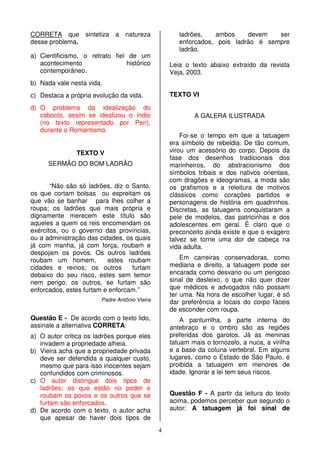 4
CORRETA que sintetiza a natureza
desse problema.
a) Cientificismo, o retrato fiel de um
acontecimento histórico
contemporâneo.
b) Nada vale nesta vida.
c) Destaca a própria evolução da vida.
d) O problema da idealização do
caboclo, assim se idealizou o índio
(no texto representado por Peri),
durante o Romantismo.
TEXTO V
SERMÃO DO BOM LADRÃO
“Não são só ladrões, diz o Santo,
os que cortam bolsas ou espreitam os
que vão se banhar para lhes colher a
roupa; os ladrões que mais própria e
dignamente merecem este título são
aqueles a quem os reis encomendam os
exércitos, ou o governo das províncias,
ou a administração das cidades, os quais
já com manha, já com força, roubam e
despojam os povos. Os outros ladrões
roubam um homem, estes roubam
cidades e reinos; os outros furtam
debaixo do seu risco, estes sem temor
nem perigo; os outros, se furtam são
enforcados, estes furtam e enforcam.”
Padre Antônio Vieira
Questão E - De acordo com o texto lido,
assinale a alternativa CORRETA:
a) O autor critica os ladrões porque eles
invadem a propriedade alheia.
b) Vieira acha que a propriedade privada
deve ser defendida a qualquer custo,
mesmo que para isso inocentes sejam
confundidos com criminosos.
c) O autor distingue dois tipos de
ladrões; os que estão no poder e
roubam os povos e os outros que se
furtam são enforcados.
d) De acordo com o texto, o autor acha
que apesar de haver dois tipos de
ladrões, ambos devem ser
enforcados, pois ladrão é sempre
ladrão.
Leia o texto abaixo extraído da revista
Veja, 2003.
TEXTO VI
A GALERA ILUSTRADA
Foi-se o tempo em que a tatuagem
era símbolo de rebeldia. De tão comum,
virou um acessório do corpo. Depois da
fase dos desenhos tradicionais dos
marinheiros, do abstracionismo dos
símbolos tribais e dos nativos orientais,
com dragões e ideogramas, a moda são
os grafismos e a releitura de motivos
clássicos como corações partidos e
personagens de história em quadrinhos.
Discretas, as tatuagens conquistaram a
pele de modelos, das patricinhas e dos
adolescentes em geral. É claro que o
preconceito ainda existe e que o exagero
talvez se torne uma dor de cabeça na
vida adulta.
Em carreiras conservadoras, como
mediana e direito, a tatuagem pode ser
encarada como desvario ou um perigoso
sinal de desleixo, o que não quer dizer
que médicos e advogados não possam
ter uma. Na hora de escolher lugar, é só
dar preferência a locais do corpo fáceis
de esconder com roupa.
A panturrilha, a parte interna do
antebraço e o ombro são as regiões
preferidas dos garotos. Já as meninas
tatuam mais o tornozelo, a nuca, a virilha
e a base da coluna vertebral. Em alguns
lugares, como o Estado de São Paulo, é
proibida a tatuagem em menores de
idade. Ignorar a lei tem seus riscos.
Questão F - A partir da leitura do texto
acima, podemos perceber que segundo o
autor: A tatuagem já foi sinal de
 