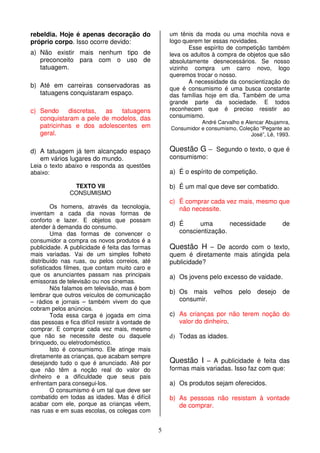 5
rebeldia. Hoje é apenas decoração do
próprio corpo. Isso ocorre devido:
a) Não existir mais nenhum tipo de
preconceito para com o uso de
tatuagem.
b) Até em carreiras conservadoras as
tatuagens conquistaram espaço.
c) Sendo discretas, as tatuagens
conquistaram a pele de modelos, das
patricinhas e dos adolescentes em
geral.
d) A tatuagem já tem alcançado espaço
em vários lugares do mundo.
Leia o texto abaixo e responda as questões
abaixo:
TEXTO VII
CONSUMISMO
Os homens, através da tecnologia,
inventam a cada dia novas formas de
conforto e lazer. E objetos que possam
atender à demanda do consumo.
Uma das formas de convencer o
consumidor a compra os novos produtos é a
publicidade. A publicidade é feita das formas
mais variadas. Vai de um simples folheto
distribuído nas ruas, ou pelos correios, até
sofisticados filmes, que contam muito caro e
que os anunciantes passam nas principais
emissoras de televisão ou nos cinemas.
Nós falamos em televisão, mas é bom
lembrar que outros veículos de comunicação
– rádios e jornais – também vivem do que
cobram pelos anúncios.
Toda essa carga é jogada em cima
das pessoas e fica difícil resistir à vontade de
comprar. E comprar cada vez mais, mesmo
que não se necessite deste ou daquele
brinquedo, ou eletrodoméstico.
Isto é consumismo. Ele atinge mais
diretamente as crianças, que acabam sempre
desejando tudo o que é anunciado. Até por
que não têm a noção real do valor do
dinheiro e a dificuldade que seus pais
enfrentam para consegui-los.
O consumismo é um tal que deve ser
combatido em todas as idades. Mas é difícil
acabar com ele, porque as crianças vêem,
nas ruas e em suas escolas, os colegas com
um tênis da moda ou uma mochila nova e
logo querem ter essas novidades.
Esse espírito de competição também
leva os adultos à compra de objetos que são
absolutamente desnecessários. Se nosso
vizinho compra um carro novo, logo
queremos trocar o nosso.
A necessidade da conscientização do
que é consumismo é uma busca constante
das famílias hoje em dia. Também de uma
grande parte da sociedade. E todos
reconhecem que é preciso resistir ao
consumismo.
André Carvalho e Alencar Abujamra,
Consumidor e consumismo, Coleção “Pegante ao
José”, Lê, 1993.
Questão G – Segundo o texto, o que é
consumismo:
a) É o espírito de competição.
b) É um mal que deve ser combatido.
c) É comprar cada vez mais, mesmo que
não necessite.
d) É uma necessidade de
conscientização.
Questão H – De acordo com o texto,
quem é diretamente mais atingida pela
publicidade?
a) Os jovens pelo excesso de vaidade.
b) Os mais velhos pelo desejo de
consumir.
c) As crianças por não terem noção do
valor do dinheiro.
d) Todas as idades.
Questão I – A publicidade é feita das
formas mais variadas. Isso faz com que:
a) Os produtos sejam oferecidos.
b) As pessoas não resistam à vontade
de comprar.
 