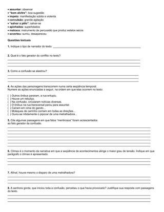 • assuntar: observar
• “bom alvitre”: boa sugestão
• ímpeto: manifestação súbita e violenta
• convulsão: grande agitação
• “salvar o pêlo”: salvar-se
• apinhados: superlotados
• matraca: instrumento de percussão que produz estalos secos
• soverteu: sumiu, desapareceu
Questões textuais
1. Indique o tipo de narrador do texto: ___________________________________________________________
2. Qual é o fato gerador do conflito no texto?
_________________________________________________________________________________________
_________________________________________________________________________________________
_________________________________________________________________________________________
3. Como a confusão se alastrou?
________________________________________________________________________________________
________________________________________________________________________________________
________________________________________________________________________________________
4. As ações das personagens transcorrem numa certa seqüência temporal.
Numere as ações enunciadas a seguir, na ordem em que elas ocorrem no texto:
( ) Outros ônibus pararam, a rua entupiu.
( ) Houve um rebuliço.
( ) Na confusão, circularam notícias diversas.
( ) O ônibus na rua transversal parou para assuntar.
( ) Caíram em cima do garoto...
( ) Moleques de carrinho corriam em todas as direções...
( ) Ouviu-se nitidamente o pipocar de uma metralhadora...
5. Cite algumas passagens em que fatos “mentirosos” foram acrescentados
ao fato gerador da confusão.
________________________________________________________________________________________________
________________________________________________________________________________________________
________________________________________________________________________________________________
________________________________________________________________________________________________
________________________________________________________________________________________________
________________________________________________________________________________________________
________________________________________________________________________________________________
6. Clímax é o momento da narrativa em que a seqüência de acontecimentos atinge o maior grau de tensão. Indique em que
parágrafo o clímax é apresentado.
________________________________________________________________________________________________
________________________________________________________________________________________________
________________________________________________________________________________________________
7. Afinal, houve mesmo o disparo de uma metralhadora?
________________________________________________________________________________________________
________________________________________________________________________________________________
________________________________________________________________________________________________
8. A senhora gorda, que iniciou toda a confusão, percebeu o que havia provocado? Justifique sua resposta com passagens
do texto.
________________________________________________________________________________________________
________________________________________________________________________________________________
________________________________________________________________________________________________
 