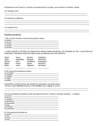 9. Sabendo-se que Enredo é o conjunto de acontecimentos, de ações, que constituem a narrativa; indique:
a) A situação inicial:
______________________________________________________________________________________________
______________________________________________________________________________________________
b) O elemento modificador:
________________________________________________________________________________________________
________________________________________________________________________________________________
________________________________________________________________________________________________
c) A situação final:
________________________________________________________________________________________________
________________________________________________________________________________________________
Questões gramaticais
1. Dê o número de letras e fonemas das palavras abaixo:
a) assalto: ____________________________________________________
b) chuchu: _____________________________________________________
c) rebuliço: ____________________________________________________
d) guarda: _____________________________________________________
e) senhora: ____________________________________________________
2. Cada conjunto é formado por palavras da mesma classe gramatical, com exceção de uma, a qual deve ser
sublinhada. Classifique abaixo de cada coluna as palavras que você sublinhou.
Vapor chuva terceira sabedoria
Calor relâmpago sêxtuplo admirável
Rancor neve centésimo preguiçoso
Repor chove dízimo pavoroso
Motor vento milésimo carinhoso
________ __________ __________ ___________
3. Dê o plural dos substantivos abaixo:
a) convulsão: __________________________________________________
b) multidão: ____________________________________________________
c) cidadão: ____________________________________________________
d) órgão: ______________________________________________________
e) espião: _____________________________________________________
4. Identifique os determinantes dos substantivos destacados nas frases abaixo:
“Na feira, a gorda senhora protestou a altos brados contra o preço do chuchu”.
_______________________________________________________________________________________________
_______________________________________________________________________________________________
5. Forme substantivos abstratos a partir das palavras do texto, conforme o exemplo: protestou _ o protesto.
a) corriam: ____________________________________________________
b) desceu: ____________________________________________________
c) assaltam: ___________________________________________________
d) abandonar: __________________________________________________
e) bloqueadas: _________________________________________________
f) fugia: _______________________________________________________
g) invadido: ___________________________________________________
h) pretendiam: _________________________________________________
6. Forme palavras derivadas de:
a) assalto: ____________________________________________________
b) mar: ______________________________________________________
c) banco: _____________________________________________________
d) fruta: _______________________________________________________
 