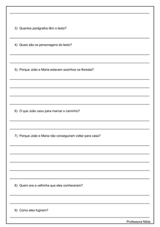 ______________________________________________________________________________
3) Quantos parágrafos têm o texto?
______________________________________________________________________________
4) Quais são os personagens do texto?
______________________________________________________________________________
______________________________________________________________________________
5) Porque João e Maria estavam sozinhos na floresta?
______________________________________________________________________________
______________________________________________________________________________
______________________________________________________________________________
______________________________________________________________________________
6) O que João usou para marcar o caminho?
______________________________________________________________________________
______________________________________________________________________________
7) Porque João e Maria não conseguiram voltar para casa?
______________________________________________________________________________
______________________________________________________________________________
______________________________________________________________________________
______________________________________________________________________________
______________________________________________________________________________
8) Quem era a velhinha que eles conheceram?
______________________________________________________________________________
______________________________________________________________________________
9) Como eles fugiram?
______________________________________________________________________________
Professora Nilda
 