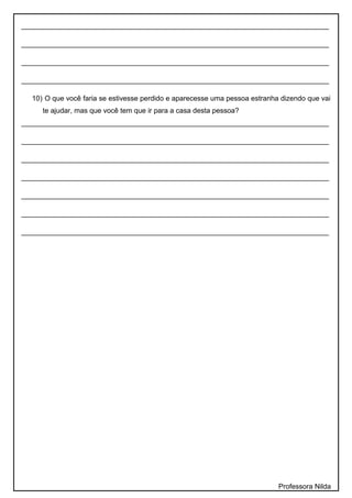______________________________________________________________________________
______________________________________________________________________________
______________________________________________________________________________
______________________________________________________________________________
10) O que você faria se estivesse perdido e aparecesse uma pessoa estranha dizendo que vai
te ajudar, mas que você tem que ir para a casa desta pessoa?
______________________________________________________________________________
______________________________________________________________________________
______________________________________________________________________________
______________________________________________________________________________
______________________________________________________________________________
______________________________________________________________________________
______________________________________________________________________________
Professora Nilda
 