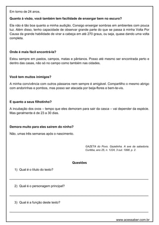 Em torno de 24 anos.
Quanto à visão, você também tem facilidade de enxergar bem no escuro?
Ela não é tão boa quanto a minha audição. Consigo enxergar sombras em ambientes com pouca
luz. Além disso, tenho capacidade de observar grande parte do que se passa à minha Volta Por
Causa da grande habilidade de virar a cabeça em até 270 graus, ou seja, quase dando uma volta
completa.
Onde é mais fácil encontrá-la?
Estou sempre em pastos, campos, matas e pântanos. Posso até mesmo ser encontrada perto e
dentro das casas, não só no campo como também nas cidades.
Você tem muitos inimigos?
A minha convivência com outros pássaros nem sempre é amigável. Compartilho o mesmo abrigo
com andorinhas e pombos, mas posso ser atacada por beija-flores e bem-te-vis.
E quanto a seus filhotinho?
A incubação dos ovos – tempo que eles demoram para sair da casca – vai depender da espécie.
Mas geralmente é de 23 a 30 dias.
Demora muito para eles saírem do ninho?
Não, umas três semanas após o nascimento.
GAZETA do Povo. Gazetinha. A ave da sabedoria.
Curitiba, ano 25, n. 1224, 3 out. 1998. p. 2.
Questões
1) Qual é o título do texto?
______________________________________________________________________________
2) Qual é o personagem principal?
______________________________________________________________________________
3) Qual é a função deste texto?
______________________________________________________________________________
www.acessaber.com.br
 