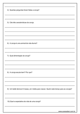 ______________________________________________________________________________
4) Quantas perguntas foram feitas a coruja?
______________________________________________________________________________
______________________________________________________________________________
5) Cite três características da coruja.
______________________________________________________________________________
______________________________________________________________________________
______________________________________________________________________________
______________________________________________________________________________
6) A coruja é uma animal de vida diurna?
______________________________________________________________________________
______________________________________________________________________________
7) Qual alimentação da coruja?
______________________________________________________________________________
______________________________________________________________________________
______________________________________________________________________________
8) A coruja escuta bem? Por que?
______________________________________________________________________________
______________________________________________________________________________
______________________________________________________________________________
9) Um bebê demora 9 meses, em média para nascer. Qual é este tempo para as corujas?
______________________________________________________________________________
______________________________________________________________________________
10) Qual a expectativa de vida de uma coruja?
______________________________________________________________________________
www.acessaber.com.br
 
