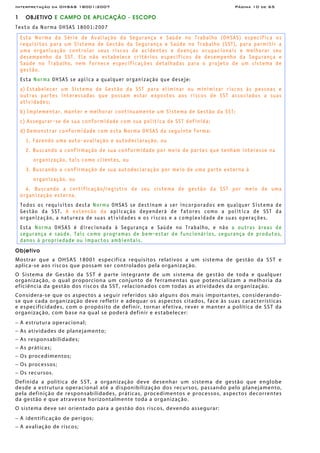 Interpretação da OHSAS 18001:2007 Página 10 de 65
1 OBJETIVO E CAMPO DE APLICAÇÃO - ESCOPO
Texto da Norma OHSAS 18001:2007
Esta Norma da Série de Avaliação da Segurança e Saúde no Trabalho (OHSAS) especifica os
requisitos para um Sistema de Gestão da Segurança e Saúde no Trabalho (SST), para permitir a
uma organização controlar seus riscos de acidentes e doenças ocupacionais e melhorar seu
desempenho da SST. Ela não estabelece critérios específicos de desempenho da Segurança e
Saúde no Trabalho, nem fornece especificações detalhadas para o projeto de um sistema de
gestão.
Esta Norma OHSAS se aplica a qualquer organização que deseje:
a) Estabelecer um Sistema de Gestão da SST para eliminar ou minimizar riscos às pessoas e
outras partes interessadas que possam estar expostos aos riscos de SST associados a suas
atividades;
b) Implementar, manter e melhorar continuamente um Sistema de Gestão da SST;
c) Assegurar-se de sua conformidade com sua política de SST definida;
d) Demonstrar conformidade com esta Norma OHSAS da seguinte forma:
1. Fazendo uma auto-avaliação e autodeclaração, ou
2. Buscando a confirmação de sua conformidade por meio de partes que tenham interesse na
organização, tais como clientes, ou
3. Buscando a confirmação de sua autodeclaração por meio de uma parte externa à
organização, ou
4. Buscando a certificação/registro de seu sistema de gestão da SST por meio de uma
organização esterna.
Todos os requisitos desta Norma OHSAS se destinam a ser incorporados em qualquer Sistema de
Gestão da SST. A extensão da aplicação dependerá de fatores como a política de SST da
organização, a natureza de suas atividades e os riscos e a complexidade de suas operações.
Esta Norma OHSAS é direcionada à Segurança e Saúde no Trabalho, e não a outras áreas de
segurança e saúde. Tais como programas de bem-estar de funcionários, segurança de produtos,
danos à propriedade ou impactos ambientais.
Objetivo
Mostrar que a OHSAS 18001 especifica requisitos relativos a um sistema de gestão da SST e
aplica-se aos riscos que possam ser controlados pela organização.
O Sistema de Gestão da SST é parte integrante de um sistema de gestão de toda e qualquer
organização, o qual proporciona um conjunto de ferramentas que potencializam a melhoria da
eficiência da gestão dos riscos da SST, relacionados com todas as atividades da organização.
Considera-se que os aspectos a seguir referidos são alguns dos mais importantes, considerando-
se que cada organização deve refletir e adequar os aspectos citados, face às suas características
e especificidades, com o propósito de definir, tornar efetiva, rever e manter a política de SST da
organização, com base na qual se poderá definir e estabelecer:
− A estrutura operacional;
− As atividades de planejamento;
− As responsabilidades;
− As práticas;
− Os procedimentos;
− Os processos;
− Os recursos.
Definida a política de SST, a organização deve desenhar um sistema de gestão que englobe
desde a estrutura operacional até a disponibilização dos recursos, passando pelo planejamento,
pela definição de responsabilidades, práticas, procedimentos e processos, aspectos decorrentes
da gestão e que atravesse horizontalmente toda a organização.
O sistema deve ser orientado para a gestão dos riscos, devendo assegurar:
− A identificação de perigos;
− A avaliação de riscos;
 