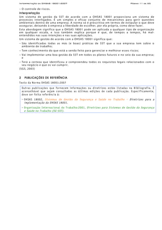 Interpretação da OHSAS 18001:2007 Página 11 de 65
− O controle de riscos.
Interpretação
Um sistema de gestão da SST de acordo com a OHSAS 18001 proporciona um sistema de
processos interligados. É um simples e eficaz conjunto de mecanismos para gerir questões
ambientais dentro de uma empresa. A norma só é prescritiva em termos de estipular o que deve
assegurar, deixando à empresa a liberdade de escolher, por ela própria, como deve fazer.
Esta abordagem significa que a OHSAS 18001 pode ser aplicada a qualquer tipo de organização
em qualquer escala, e isso também explica porque é que, de tempos a tempos, há mal-
entendidos nas suas intenções e nas suas aplicações.
Um sistema de gestão de acordo com a OHSAS 18001 significa que:
− São identificadas todas as más (e boas) práticas de SST que a sua empresa tem sobre o
ambiente de trabalho;
− Tem conhecimento do que está a sendo feito para gerenciar e melhorar esses riscos;
− Vai implementar uma boa gestão da SST em todos os planos futuros e no seio da sua empresa;
e
− Terá a certeza que identificou e compreendeu todos os requisitos legais relacionados com o
seu negócio e que os vai cumprir.
(SGS, 2003)
2 PUBLICAÇÕES DE REFERÊNCIA
Texto da Norma OHSAS 18001:2007
Outras publicações que fornecem informações ou diretrizes estão listadas na Bibliografia. É
aconselhável que sejam consultadas as últimas edições de cada publicação. Especificamente,
deve ser feita referência à:
- OHSAS 18002, Sistemas de Gestão da Segurança e Saúde no Trabalho - Diretrizes para a
implementação da OHSAS 18001.
- Organização Internacional do Trabalho:2001, Diretrizes para Sistemas de Gestão da Segurança
e Saúde no Trabalho (SG-SST).
 