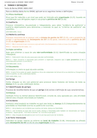 Interpretação da OHSAS 18001:2007 Página 12 de 65
3 TERMOS E DEFINIÇÕES
Texto da Norma OHSAS 18001:2007
Para os efeitos desta Norma OHSAS, aplicam-se os seguintes termos e definições:
3.1 Risco Aceitável
Risco que foi reduzido a um nível que pode ser tolerado pela organização (3.17), levando em
consideração suas obrigações legais e sua própria política de SST (3.16).
3.2 Auditoria
Processo sistemático, documentado e independente, para obter “evidência da auditoria” e
avaliá-la objetivamente para determinar a extensão na qual os “critérios de auditoria” são
atendidos.
[ISO 9000:2005, 3.6.4]
3.3 Melhoria contínua
Processo recorrente de se avançar com o sistema de gestão da SST (3.13), com o propósito de
atingir o aprimoramento do desempenho da SST (3.15) geral, coerente com a política de SST
(3.16) da organização (3.17).
NOTA 1 - Não é necessário que o processo seja aplicado simultaneamente a todas as áreas de atividade.
NOTA 2 – Adaptado da ISO 14001, 3.2.
3.4 Ação corretiva
Ação para eliminar a causa de uma não-conformidade (3.11) identificada ou outra situação
indesejável.
NOTA 1 – Pode existir mais de uma causa para uma não-conformidade.
NOTA 2 – Ação corretiva é executada para prevenir a repetição, enquanto que a ação preventiva (3.18) é
executada para prevenir a ocorrência.
[ISO 9000:2005, 3.6.5]
3.5 Documento
Informação e o meio no qual ela está contida.
NOTA – O meio físico pode ser papel, magnético, disco de computador de leitura ótica ou eletrônica, fotografia ou
amostra-padrão, ou uma combinação destes.
[ISO 14001:2004, 3.4]
3.6 Perigo
Fonte, situação ou ato com potencial para provocar danos humanos em termos de lesão ou
doença (3.7), ou uma combinação destas.
3.7 Identificação de perigos
Processo de reconhecimento de que um perigo (3.6) existe e definição de suas características.
3.8 Doença
Condição física ou mental adversa identificável, oriunda de, e/ou agravada por, uma atividade
laboral e/ou situação relacionada ao trabalho.
3.9 Incidente
Evento(s) relacionado(s) ao trabalho no qual uma lesão ou doença (3.7) (independentemente da
gravidade) ou fatalidade ocorreu ou poderia ter ocorrido.
NOTA 1 – Um acidente é um incidente que resultou em lesão, doença ou fatalidade.
NOTA 2 – Um incidente no qual não ocorre lesão, doença o fatalidade pode também ser denominado um “quase-
acidente”, “quase-perda”, “ocorrência anormal” ou “ocorrência perigosa”.
NOTA 3 – Uma situação de emergência (ver 4.4.7) é um tipo particular de incidente.
3.10 Parte interessada
Indivíduo ou grupo, interno ou externo ou local de trabalho (3.18), interessado ou afetado
pelo desempenho da SST (3.15) de uma organização (3.17).
 