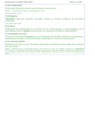 Interpretação da OHSAS 18001:2007 Página 14 de 65
3.19 Procedimento
Forma especificada de executar uma atividade ou um processo.
NOTA 1 – Procedimentos podem ser documentados ou não.
[ISO 9000:2005, 3.4.5]
3.20 Registro
Documento (3.5) que apresenta resultados obtidos ou fornece evidências de atividades
realizadas.
[ISO 14001:2004, 3.20]
3.21 Risco
Combinação da probabilidade de ocorrência de um evento perigoso ou exposição(ões) com a
gravidade da lesão ou doença (3.8) que pode ser causada pelo evento ou exposição(ões).
3.22 Avaliação de riscos
Processo de avaliação de risco(s) (3.21) proveniente(s) de perigo(s), levando em consideração a
adequação de qualquer controle existente, e decidindo se o risco é ou não aceitável.
3.23 Local de trabalho
Qualquer local físico no qual atividades relacionadas ao trabalho são executadas sob o controle
da organização.
NOTA – Sempre que fizer considerações sobre o que constitui um local de trabalho, convém que a organização
(3.17) leve em consideração os efeitos da SST sobre o pessoal que esteja, por exemplo, viajando ou em trânsito (p.
ex.: dirigindo, viajando de avião, ônibus ou trem), trabalhando nas instalações de um cliente, ou trabalhando em
casa.
 
