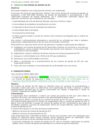 Interpretação da OHSAS 18001:2007 Página 15 de 65
4 REQUISITOS DO SISTEMA DE GESTÃO DA SST
Objetivos
Esta seção estabelece uma visão geral do sistema a ser implantado.
A estrutura da norma foi pensada para “alinhar” com outras normas de sistemas de gestão, já
existentes, a ISO 9001:2000 (Sistemas de Gestão da Qualidade) e principalmente a ISO
14001:2004 (Sistemas de Gestão Ambiental). Tal é comprovado analisando alguns dos
requisitos normativos, que estabelecem, por exemplo:
− A aplicabilidade do Ciclo de Deming (Planejar, Executar, Verificar e Agir);
− A necessidade de estabelecer procedimentos escritos;
− A importância decorrente da realização de auditorias;
− A notoriedade dada à formação;
− O envolvimento da Direção;
− O relevo proporcionado à revisão do sistema como momento privilegiado para a análise da
sua eficácia.
Esta norma é suficientemente abrangente e passível de ser utilizada por toda e qualquer
organização, independentemente do seu setor de atividade e dimensão.
Efetivamente os requisitos desta norma são aplicáveis a qualquer organização que objetive:
a) Estabelecer um sistema de gestão da SST destinado a eliminar ou minimizar o risco para os
trabalhadores e para as partes interessadas que possam estar expostos a riscos para a SST
associados às suas atividades;
b) Implementar, manter e melhorar de forma contínua um sistema de gestão da SST;
c) Assegurar a conformidade com a Política da SST que estabelecer;
d) Demonstrar essa conformidade a terceiros;
e) Obter a certificação ou o reconhecimento do seu sistema de gestão da SST por uma
organização externa;
f) Fazer uma auto-avaliação e uma declaração de conformidade com esta norma.
4.1 REQUISITOS GERAIS
Texto da Norma OHSAS 18001:2007
A organização deve estabelecer, documentar, implementar, manter e melhorar continuamente
um Sistema de Gestão da Segurança e Saúde no Trabalho (SST) em conformidade com os
requisitos desta Norma OHSAS, e determinar como ela irá atender a esses requisitos.
Objetivo
Um Sistema de Gestão da SST pode ser definido como um conjunto de procedimentos e
instruções usados para gerir ou administrar uma organização de modo a alcançar o melhor
relacionamento possível com as partes interessadas em relação à Segurança e Saúde no
Trabalho. (Adaptado de SEBRAE, 2004).
Interpretação
A organização deve estabelecer e manter um sistema de gestão da SST que cubra todos os
requisitos da norma, não sendo aceitável a não aplicabilidade de algum deles.
Também precisa definir o escopo do seu sistema de gestão da SST. Ou seja, recomenda-se que a
alta administração determine os limites da organização onde o sistema de gestão da SST se
aplica. Uma vez definido o escopo do sistema de gestão da SST, recomenda-se que todas as
atividades, produtos e serviços da organização, dentro do escopo definido, sejam incluídos no
sistema de gestão da SST.
O sistema deve basear-se em dois princípios fundamentais:
− Melhoria contínua do sistema de gestão da SST;
− Melhoria contínua do desempenho da SST.
Cada organização tem a liberdade de adotar as formas que entender como mais adequadas para
cumprir os requisitos desta norma; contudo, quatro aspectos devem ser salientados como
relevantes, para que as formas adotadas possam ser as mais eficazes:
− A possível integração do sistema de gestão da SST com os restantes subsistemas da gestão
global, como o sistema de gestão da qualidade ou o sistema de gestão ambiental;
 