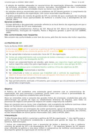 Interpretação da OHSAS 18001:2007 Página 16 de 65
− A adoção de medidas adequadas às características da organização (dimensão, complexidade
da estrutura, atividades, produtos, serviços, mercados, sensibilidade do meio circundante,
etc.) e à natureza das suas atividades (maior ou menor risco de SST);
− As soluções técnicas encontradas para os problemas de SST devem permitir o cumprimento da
legislação e da política da organização, com custos associados equilibrados; e
− A análise periódica do sistema de gestão da SST, no sentido de que a avaliação daí resultante
permita identificar novas oportunidades de melhorar o sistema e/ou o desempenho de SST
(APCER, 2001).
Gerando evidência
− Escopo definido e documentado contendo referência ao local dentro da organização em que o
sistema de gestão da SST esta implantado;
− Documentação complementar: Política de SST, Manual de SST, Matriz de Responsabilidades,
Procedimentos, Instruções de Trabalho, Planos e Registros gerados a partir do SST (SEBRAE,
2004).
Não conformidades mais freqüentes
Não existem não conformidades a este item da norma, pelo fato da mesma não incluir requisitos.
4.2 POLÍTICA DE SST
Texto da Norma OHSAS 18001:2007
A Alta Direção deve definir e autorizar a política de SST da organização e assegurar que, dentro
do escopo definido de seu sistema de gestão da SST, a política deve:
a) Ser apropriada à natureza e escala dos riscos de SST da organização;
b) Inclua um comprometimento com a prevenção de lesões e doenças e com a melhoria contínua
da gestão da SST e do desempenho da SST;
c) Incluir um comprometimento em atender, pelo menos, aos requisitos legais aplicáveis, e a
outros requisitos subscritos pela organização que se relacionem a seus perigos de SST;
d) Forneça o arcabouço para o estabelecimento e análise crítica dos objetivos da SST;
e) Ser documentada, implementada e mantida;
f) Ser comunicada a todas as pessoas que trabalhem sob o controle da organização, com o
objetivo de que elas tenham ciência de suas obrigações individuais em relação à SST;
g) Esteja disponível para as partes interessadas; e
h) Seja periodicamente analisada criticamente, para assegurar que ela permanece pertinente e
apropriada à organização.
Objetivo
A Política de SST estabelece uma orientação geral coerente com as características da
organização, dos seus processos e produtos, assim como com a cultura e personalidade da
organização e os objetivos estabelecidos pela Direção.
Deve ser entendida como o conjunto das grandes linhas de orientação, estabelecidas pela alta
administração (ou gestão de topo ou simplesmente diretoria) da empresa, para todos os
processos do negócio com potencial impacto em saúde e segurança do trabalho.
Deve ser coerente com os riscos, com a legislação, com o propósito de melhoria contínua e deve
poder ser facilmente compreendida e comunicada a toda a organização.
Neste sentido, devem ser orientações de caráter permanente, apesar de alteráveis em função da
legislação e regulamentação aplicável, do mercado, da concorrência, da sociedade, dos clientes,
ou das necessidades de outras partes interessadas (SGS, 2003 E APCER, 2001).
Interpretação
“A Alta Direção deve definir e autorizar a política de SST da organização...”, isto significa que a
política deve ser formalmente estabelecida e aprovada pela gestão de topo (ex. Direção,
Gerência, Administração).
“...Inclua um comprometimento com a prevenção de lesões e doenças e com a melhoria
contínua da gestão da SST e do desempenho da SST...”. Os objetivos globais da SST devem
estar refletidos na política e esta deve refletir o compromisso de melhorar continuamente o
desempenho global da organização em termos de SST.
 