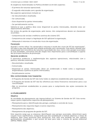 Interpretação da OHSAS 18001:2007 Página 17 de 65
As exigências materializadas na Política dividem-se em dois aspectos:
− O primeiro de natureza operacional;
− O segundo relacionado com a gestão da organização.
Nos aspectos operacionais incluem-se:
− Ser documentada e atualizada;
− Ser comunicada;
− Estar disponível às partes interessadas;
− Ser periodicamente revista.
Salienta-se que a política deve estar disponível às partes interessadas, devendo estas ser
objetivamente definidas.
Em termos da gestão da organização, pelo menos, três compromissos devem ser claramente
assumidos:
− Compromisso de revisão e melhoria contínua do sistema SST;
− Compromisso de cumprir a legislação de SST aplicável à organização,
− Adequação à natureza e à escala dos riscos da organização.
Prevenção
Quando a norma refere “ser apropriada à natureza e escala dos riscos de SST da organização”,
tal induz a que seja efetuada uma relação profunda com a prevenção. Com efeito, quando uma
organização tem consciência da natureza e gravidade dos seus riscos e dos perigos associados
às suas atividades, concretiza uma das etapas mais importantes para a consolidação e suporte
dos princípios basilares da prevenção.
Gerando evidência
É necessário evidenciar a implementação dos aspectos operacionais, relacionados com a
política, referidos anteriormente:
− Documentada e atualizada;
− Comunicada;
− Disponível às partes interessadas (deve ser evidenciado o modo como a organização
disponibilizou a política às partes interessadas);
− Periodicamente revista.
Não conformidades mais freqüentes
− O Programa de Gestão da SST não inclui todos os objetivos estabelecidos pela organização.
− O Programa de Gestão da SST não faz referência aos meios financeiros necessários para a sua
concretização.
− Não se encontram estabelecidos os prazos para o cumprimento das ações constantes do
programa.
4.3 PLANEJAMENTO
Objetivo
As atividades de planejamento são imprescindíveis no Sistema de Gestão de SST. Esta norma
requer quatro importantes requisitos de planejamento:
− Planejamento para a identificação dos perigos, avaliação e controle de riscos;
− Planejamento dos requisitos legais e outros requisitos;
− Planejamento dos objetivos;
− Planejamento do programa de gestão da SST.
Este requisito exige que as empresas identifiquem seus perigos associados, determinem quais
causam riscos significativos, assegurando que elas estabeleçam e tenham objetivos e metas de
melhoria, bem como processos para alcançá-las. Este item esta dividido em três subitens
perfeitamente encadeados e que servem de base para todo o sistema de gestão ambiental
(ORTIZ; PIRERI, 2002).
 