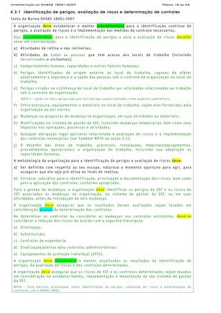 Interpretação da OHSAS 18001:2007 Página 18 de 65
4.3.1 Identificação de perigos, avaliação de riscos e determinação de controles
Texto da Norma OHSAS 18001:2007
A organização deve estabelecer e manter procedimentos para a identificação contínua de
perigos, a avaliação de riscos e a implementação das medidas de controle necessárias.
O(s) procedimento(s) para a identificação de perigos e para a avaliação de riscos deve(m)
levar em consideração:
a) Atividades de rotina e não rotineiras;
b) Atividades de todas as pessoas que tem acesso aos locais de trabalho (incluindo
terceirizados e visitantes);
c) Comportamento humano, capacidades e outros fatores humanos;
d) Perigos identificados de origem externa ao local de trabalho, capazes de afetar
adversamente a segurança e a saúde das pessoas sob o controle da organização no local de
trabalho;
e) Perigos criados na vizinhança do local de trabalho por atividades relacionadas ao trabalho
sob o controle da organização;
NOTA 1 – pode ser mais apropriado que tais perigos sejam avaliados como aspectos ambientais.
f) Infra-estrutura, equipamentos e materiais no local de trabalho, sejam eles fornecidos pela
organização ou por outros;
g) Mudanças ou propostas de mudança na organização, em suas atividades ou materiais;
h) Modificações no sistema de gestão da SST, incluindo mudanças temporárias, bem como seus
impactos nas operações, processos e atividades;
i) Qualquer obrigação legal aplicável relacionada à avaliação de riscos e à implementação
dos controles necessários (ver também NOTA na seção 3.1);
j) O desenho das áreas de trabalho, processos, instalações, máquinas/equipamentos,
procedimentos operacionais e organização do trabalho, incluindo sua adaptação às
capacidades humanas.
A metodologia da organização para a identificação de perigos e avaliação de riscos deve:
a) Ser definida com respeito ao seu escopo, natureza e momento oportuno para agir, para
assegurar que ela seja pró ativa ao invés de reativa;
b) Fornecer subsídios para a identificação, priorização e documentação dos riscos, bem como
para a aplicação dos controles, conforme apropriado.
Para a gestão de mudanças, a organização deve identificar os perigos de SST e os riscos de
SST associados às mudanças na organização, no sistema de gestão da SST, ou em suas
atividades, antes da introdução de tais mudanças.
A organização deve assegurar que os resultados dessas avaliações sejam levados em
consideração quando da determinação dos controles.
Ao determinar os controles ou considerar as mudanças nos controles existentes, deve-se
considerar a redução dos riscos de acordo com a seguinte hierarquia:
a) Eliminação;
b) Substituição;
c) Controles de engenharia;
d) Sinalização/alertas e/ou controles administrativos;
e) Equipamentos de proteção individual (EPIS).
A organização deve documentar e manter atualizados os resultados da identificação de
perigos, da avaliação de riscos e dos controles determinados.
A organização deve assegurar que os riscos de SST e os controles determinados sejam levados
em consideração no estabelecimento, implementação e manutenção de seu sistema de gestão
da SST.
NOTA - Para maiores orientações sobre identificação de perigos, avaliação de riscos e determinação de
controles, ver a OHSAS 18002.
 