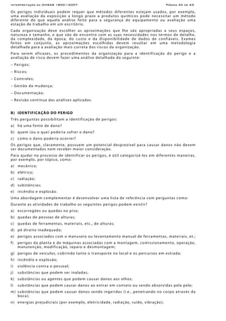 Interpretação da OHSAS 18001:2007 Página 20 de 65
Os perigos individuais podem requer que métodos diferentes estejam usados, por exemplo,
uma avaliação da exposição a longo prazo a produtos químicos pode necessitar um método
diferente do que aquela análise feito para a segurança do equipamento ou avaliação uma
estação de trabalho em um escritório.
Cada organização deve escolher as aproximações que lhe são apropriadas a seus espaços,
natureza e tamanho, e que vão de encontro com as suas necessidades nos termos de detalhe,
da complexidade, da época, do custo e da disponibilidade de dados de confiáveis. Exames
feitos em conjunto, as aproximações escolhidas devem resultar em uma metodologia
detalhada para a avaliação mais correta dos riscos da organização.
Para serem eficazes, os procedimentos da organização para a identificação do perigo e a
avaliação de risco devem fazer uma análise detalhada do seguinte:
− Perigos;
− Riscos;
− Controles;
− Gestão da mudança;
− Documentação;
− Revisão contínua das análises aplicadas.
B) IDENTIFICAÇÃO DO PERIGO
Três perguntas possibilitam a identificação de perigos:
a) há uma fonte de dano?
b) quem (ou o que) poderia sofrer o dano?
c) como o dano poderia ocorrer?
Os perigos que, claramente, possuem um potencial desprezível para causar danos não devem
ser documentados nem receber maior consideração.
Para ajudar no processo de identificar os perigos, é útil categorizá-los em diferentes maneiras,
por exemplo, por tópico, como:
a) mecânico;
b) elétrico;
c) radiação;
d) substâncias;
e) incêndio e explosão.
Uma abordagem complementar é desenvolver uma lista de referência com perguntas como:
Durante as atividades de trabalho os seguintes perigos podem existir?
a) escorregões ou quedas no piso;
b) quedas de pessoas de alturas;
c) quedas de ferramentas, materiais, etc., de alturas;
d) pé direito inadequado;
e) perigos associados com o manuseio ou levantamento manual de ferramentas, materiais, et.;
f) perigos da planta e de máquinas associadas com a montagem, comissionamento, operação,
manutenção, modificação, reparo e desmontagem;
g) perigos de veículos, cobrindo tanto o transporte no local e os percursos em estrada;
h) incêndio e explosão;
i) violência contra o pessoal;
j) substâncias que podem ser inaladas;
k) substâncias ou agentes que podem causar danos aos olhos;
l) substâncias que podem causar danos ao entrar em contato ou sendo absorvidas pela pele;
m) substâncias que podem causar danos sendo ingeridas (i.e., penetrando no corpo através da
boca);
n) energias prejudiciais (por exemplo, eletricidade, radiação, ruído, vibração);
 